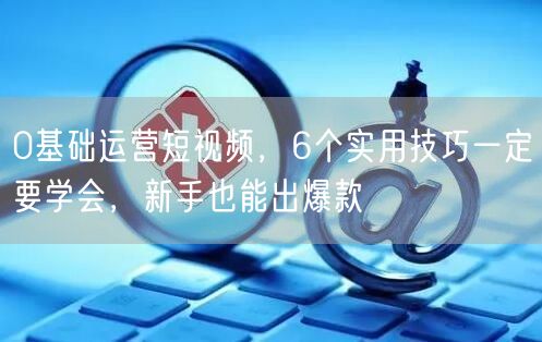 0基础运营短视频，6个实用技巧一定要学会，新手也能出爆款