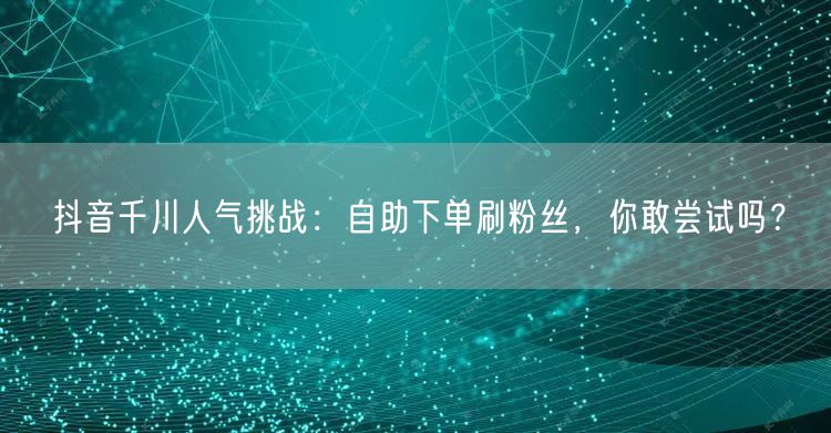 抖音千川人气挑战：自助下单刷粉丝，你敢尝试吗？