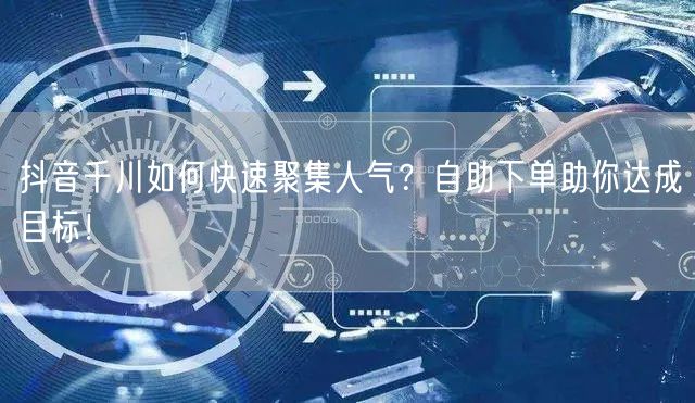 抖音千川如何快速聚集人气？自助下单助你达成目标！
