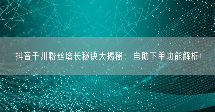 抖音千川粉丝增长秘诀大揭秘：自助下单功能解析！