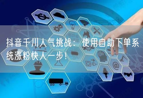抖音千川人气挑战：使用自助下单系统涨粉快人一步！