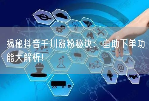 揭秘抖音千川涨粉秘诀：自助下单功能大解析！