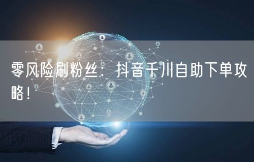 零风险刷粉丝：抖音千川自助下单攻略！
