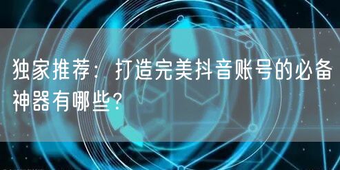独家推荐：打造完美抖音账号的必备神器有哪些？
