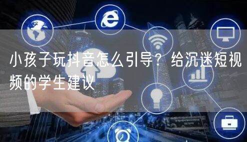 小孩子玩抖音怎么引导?给沉迷短视频的学生建议