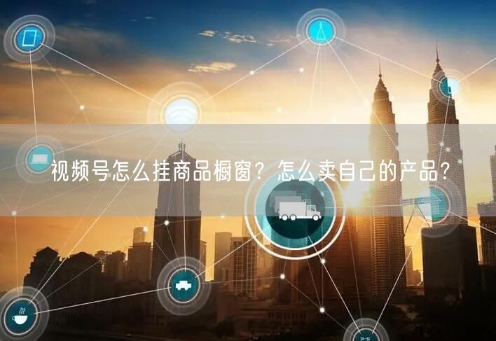 视频号怎么挂商品橱窗?怎么卖自己的产品?