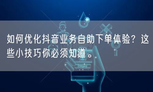 如何优化抖音业务自助下单体验？这些小技巧你必须知道。
