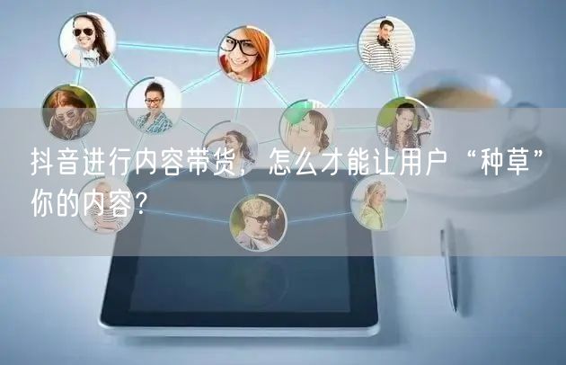 抖音进行内容带货,怎么才能让用户“种草”你的内容?