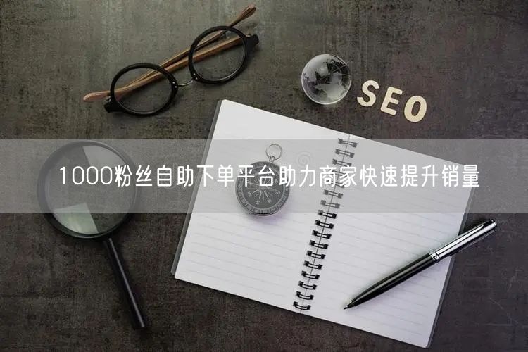 1000粉丝自助下单平台助力商家快速提升销量