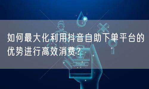 如何最大化利用抖音自助下单平台的优势进行高效消费？