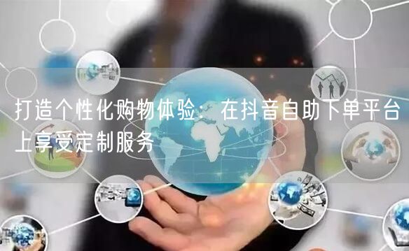 打造个性化购物体验：在抖音自助下单平台上享受定制服务