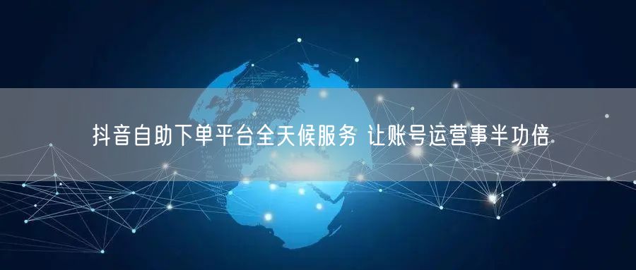 抖音自助下单平台全天候服务 让账号运营事半功倍