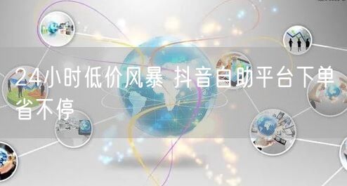 24小时低价风暴 抖音自助平台下单省不停
