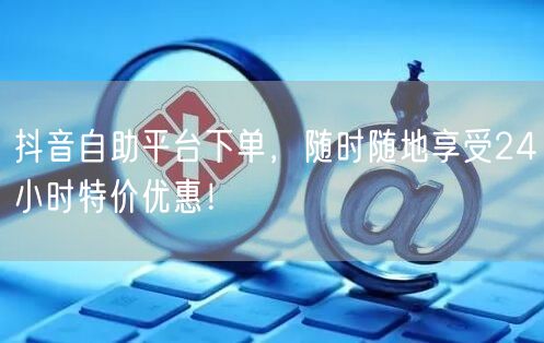 抖音自助平台下单，随时随地享受24小时特价优惠！