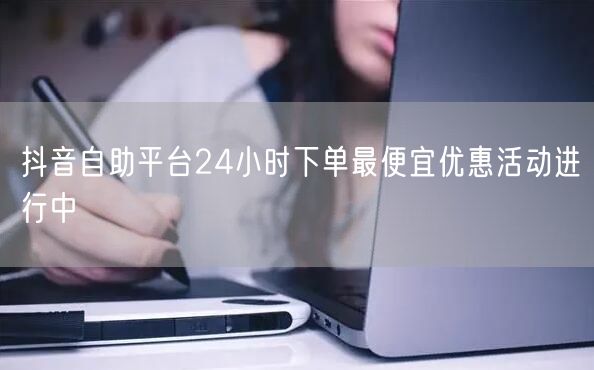 抖音自助平台24小时下单最便宜优惠活动进行中