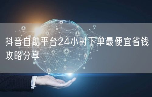 抖音自助平台24小时下单最便宜省钱攻略分享