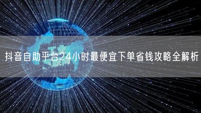 抖音自助平台24小时最便宜下单省钱攻略全解析
