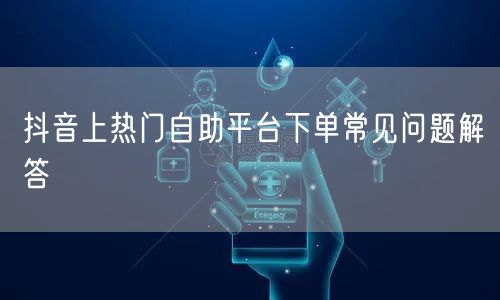 抖音上热门自助平台下单常见问题解答