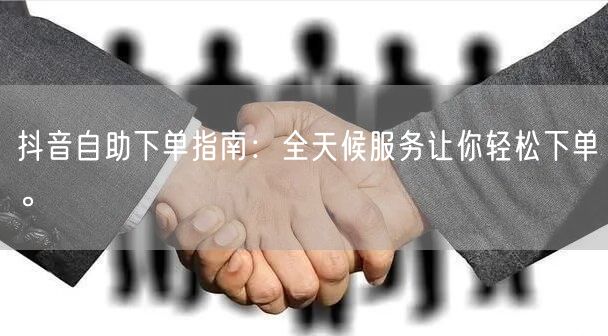 抖音自助下单指南：全天候服务让你轻松下单。