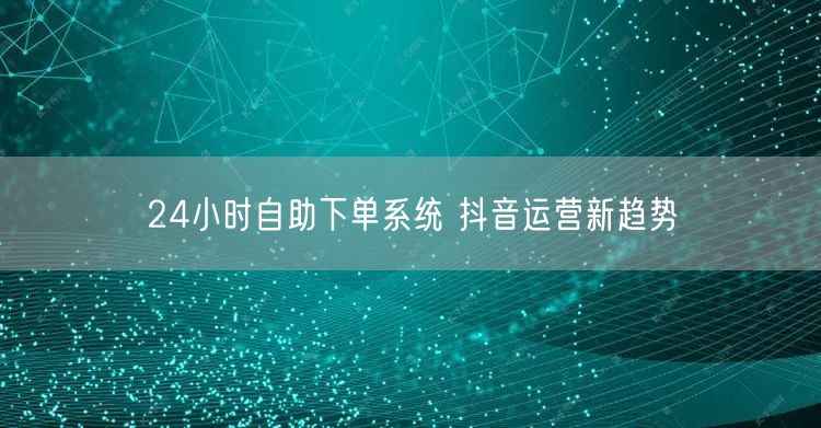 24小时自助下单系统 抖音运营新趋势
