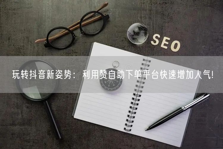 玩转抖音新姿势：利用赞自助下单平台快速增加人气!