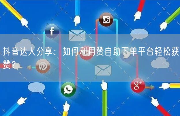 抖音达人分享：如何利用赞自助下单平台轻松获赞？