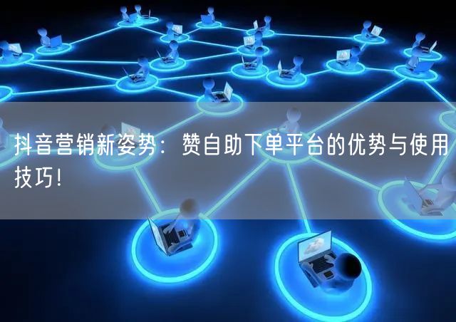 抖音营销新姿势：赞自助下单平台的优势与使用技巧！