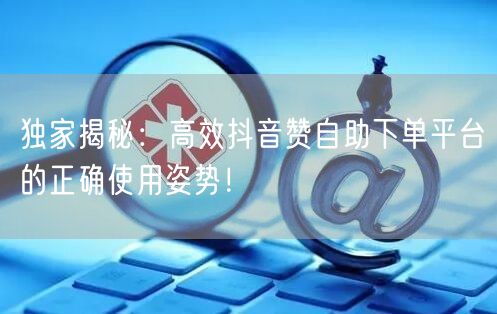 独家揭秘：高效抖音赞自助下单平台的正确使用姿势！