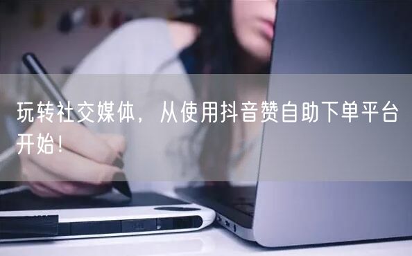 玩转社交媒体，从使用抖音赞自助下单平台开始！