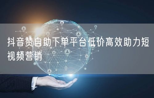 抖音赞自助下单平台低价高效助力短视频营销
