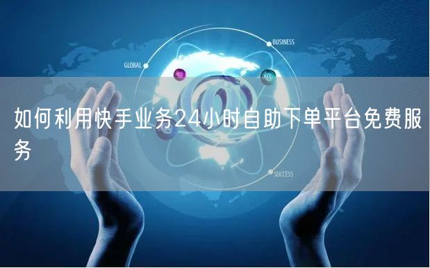 如何利用快手业务24小时自助下单平台免费服务