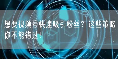 想要视频号快速吸引粉丝?这些策略你不能错过!