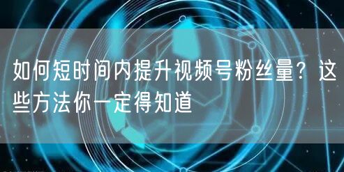 如何短时间内提升视频号粉丝量?这些方法你一定得知道