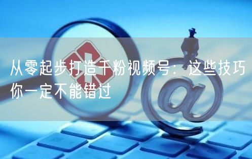 从零起步打造千粉视频号:这些技巧你一定不能错过