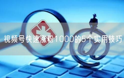 视频号快速涨粉1000的5个实用技巧