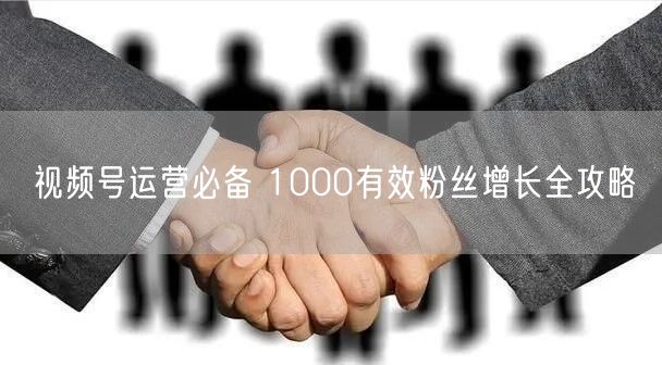 视频号运营必备 1000有效粉丝增长全攻略