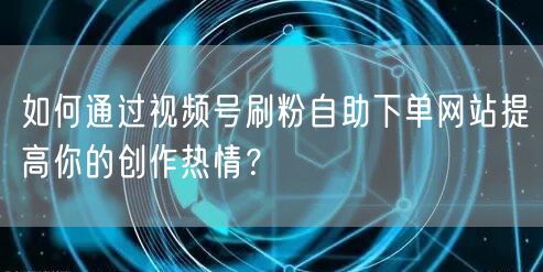 如何通过视频号刷粉自助下单网站提高你的创作热情？