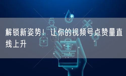 解锁新姿势!让你的视频号点赞量直线上升